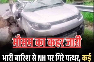 भारी बारिश से NH पर गिरे पत्थर, कई वाहन क्षतिग्रस्त, लोग बाल- बाल बचे, मौसम का कहर जारी