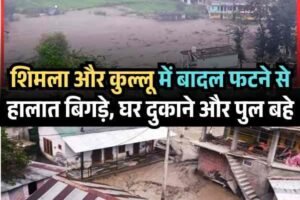शिमला और कुल्लू में बादल फटने से हालात बिगड़े, घर दुकानों सहित पुल बहे