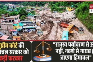 सुप्रीम कोर्ट की हिमाचल सरकार को कड़ी फटकार: “राजस्व पर्यावरण से ऊपर नहीं, नक्शे से गायब हो जाएगा हिमाचल”