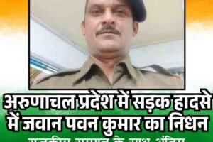 अरुणाचल प्रदेश में सड़क हादसे में जवान पवन कुमार शहीद, राजकीय सम्मान के साथ अंतिम विदाई, सीएम ने जताया शोक