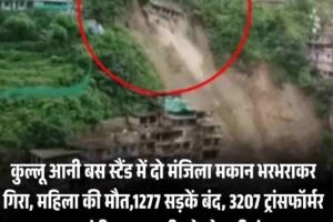 कुल्लू आनी बस स्टैंड में दो मंजिला मकान भरभराकर गिरा, महिला की मौत,1277 सड़कें बंद, 3207 ट्रांसफॉर्मर ठप, चंडीगढ़-मनाली फोरलेन भी बंद