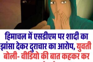 हिमाचल में एसडीएम पर शादी का झांसा देकर दुराचार का आरोप, युवती ने लगाए वीडियो की बात कहकर ब्लेकमेल के आरोप