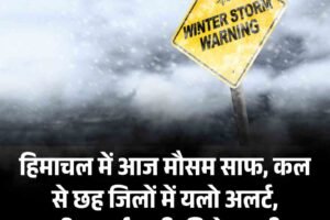 हिमाचल में आज मौसम साफ, कल से छह जिलों में यलो अलर्ट, बारिश-बर्फबारी की चेतावनी!
