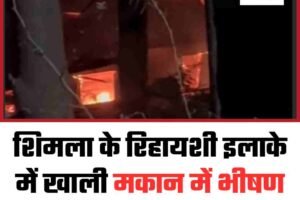 शिमला के रिहायशी इलाके में खाली मकान में भीषण आग, अफरातफरी