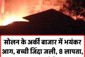 सोलन के अर्की बाजार में भयंकर आग, बच्ची जिंदा जली, 8 लापता, 6 मकान राख, कई सिलेंडर फटे
