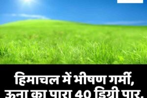 हिमाचल में भीषण गर्मी, ऊना का पारा 40 डिग्री पार, आज भी राहत के आसार नहीं