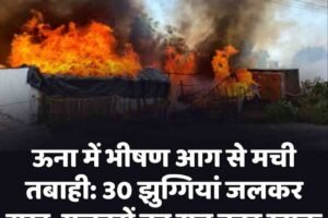 ऊना में भीषण आग से मची तबाही: 30 झुग्गियां जलकर राख, मजदूरों का सब कुछ खाक