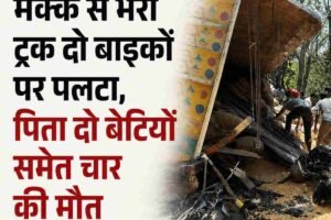 मक्की से भरा ट्रक दो बाइकों पर पलटा, पिता-बेटियों समेत चार की मौत