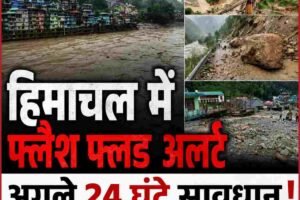 हिमाचल में फ्लैश फ्लड का खतरा, अगले 24 घंटे बेहद संवेदनशील