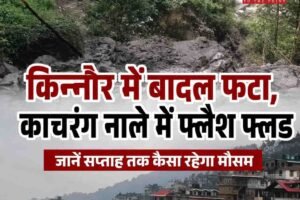 किन्नौर में बादल फटा, काचरंग नाले में फ्लैश फ्लड;जानें सप्‍ताह तक कैसा रहेगा मौसम