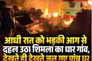 आधी रात को भड़की आग से दहल उठा शिमला का धार गांव, देखते ही देखते जल गए पांच घर