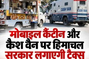 मोबाइल कैंटीन और कैश वैन पर हिमाचल सरकार लगाएगी टैक्‍स , 30 दिन में दर्ज कराएं आपत्ति